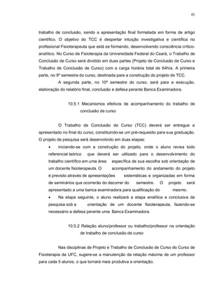 45 
trabalho de conclusão, sendo a apresentação final formatada em forma de artigo 
científico. O objetivo do TCC é despertar intuição investigativa e científica no 
profissional Fisioterapeuta que está se formando, desenvolvendo consciência crítico-analítico. 
No Curso de Fisioterapia da Universidade Federal do Ceará, o Trabalho de 
Conclusão de Curso será dividido em duas partes (Projeto de Conclusão de Curso e 
Trabalho de Conclusão de Curso) com a carga horária total de 64h/a. A primeira 
parte, no 9º semestre do curso, destinada para a construção do projeto de TCC. 
A segunda parte, no 10º semestre do curso, será para a execução, 
elaboração do relatório final, conclusão e defesa perante Banca Examinadora. 
10.5.1 Mecanismos efetivos de acompanhamento do trabalho de 
conclusão de curso 
O Trabalho de Conclusão de Curso (TCC) deverá ser entregue e 
apresentado no final do curso, constituindo-se um pré-requesito para sua graduação. 
O projeto de pesquisa será desenvolvido em duas etapas: 
 iniciando-se com a construção do projeto, onde o aluno revisa todo 
referencial teórico que deverá ser utilizado para o desenvolvimento do 
trabalho científico em uma área específica de sua escolha sob orientação de 
um docente fisioterapeuta. O acompanhamento do andamento do projeto 
é previsto através de apresentações sistemáticas e organizadas em forma 
de seminários que ocorrerão do decorrer do semestre. O projeto será 
apresentado a uma banca examinadora para qualificação do mesmo. 
 Na etapa seguinte, o aluno realizará a etapa analítica e conclusiva da 
pesquisa sob a orientação de um docente fisioterapeuta, fazendo-se 
necessário a defesa perante uma Banca Examinadora. 
10.5.2 Relação aluno/professor ou trabalho/professor na orientação 
de trabalho de conclusão de curso 
Nas disciplinas de Projeto e Trabalho de Conclusão de Curso do Curso de 
Fisioterapia da UFC, sugere-se a manutenção da relação máxima de um professor 
para cada 5 alunos, o que tornará mais produtiva a orientação. 
 