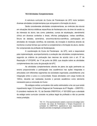 46 
10.6 Atividades Complementares 
A estrutura curricular do Curso de Fisioterapia da UFC inclui também 
diversas atividades complementares que enriquecem a formação do aluno. 
Serão consideradas atividades complementares, as vivências dos alunos 
em situações técnico-didáticas específicas da fisioterapia e/ou da área da saúde ou 
de interesse do aluno, tais como: palestras, cursos de atualização, atendimento 
clínico em diversos contextos e áreas, oficinas pedagógicas, visitas científicas, 
fóruns de debates, seminários, encontros-técnico-científicos, participação em 
atividades de iniciação científica, de extensão, de iniciação à docência através da 
monitoria e outras formas que venham a complementar a formação do aluno, dando-lhe 
compreensão da profissão de fisioterapeuta. 
A coordenação do Curso de Fisioterapia da UFC, será a responsável 
pela implementação, acompanhamento e avaliação das atividades complementares, 
seguindo os critérios de pontuação das mesmas de acordo com o art. 5º da 
Resolução nº 07/CEPE, de 17 de junho de 2005, que dospõe sobre as atividades 
complementares dos curso de grauação da UFC. 
As atividades complementares através de plano de ação pertinente ao 
ensino proporcionarão a participação dos acadêmicos nas ações integradas e 
articuladas com diferentes segmentos da sociedade organizada, possibilitando uma 
integração entre o curso e a comunidade. Essas atividades com carga horária de 
140h/a. deverão ser realizadas durante o período acadêmico como elemento 
necessário para a conclusão do Curso. 
Os estágios extras curriculares não serão estimulados uma vez que existe 
impedimento legal. O Conselho Regional de Fisioterapia da 6ª Região – CREFITO - 
6 considera mediante Art. 10, da Decisão CREFITO-6, nº 001/2003 que a atividade 
de estágio extra curricular consiste na prática ilegal da profissão e não os permite 
nesta jurisdição. 
“Art. 10 – Fica expressamente vedado o exercício de estágio extra-curricular, 
nas áreas de Fisioterapia e Terapia Ocupacional, na 
jurisdição do CREFITO-6, sujeitando-se seus responsáveis às 
sanções previstas na legislação correspondente”. 
 