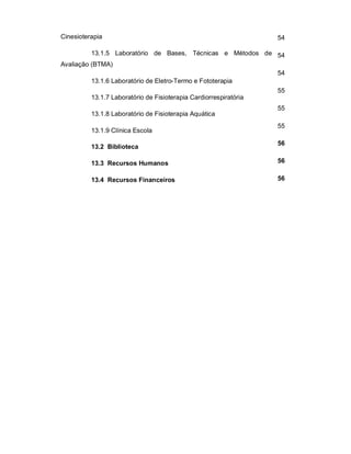 Cinesioterapia 
13.1.5 Laboratório de Bases, Técnicas e Métodos de 
Avaliação (BTMA) 
13.1.6 Laboratório de Eletro-Termo e Fototerapia 
13.1.7 Laboratório de Fisioterapia Cardiorrespiratória 
13.1.8 Laboratório de Fisioterapia Aquática 
13.1.9 Clínica Escola 
13.2 Biblioteca 
13.3 Recursos Humanos 
13.4 Recursos Financeiros 
54 
54 
54 
55 
55 
55 
56 
56 
56 
 