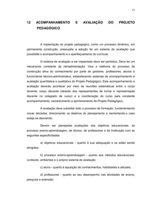 51 
12 ACOMPANHAMENTO E AVALIAÇÃO DO PROJETO 
PEDAGÓGICO 
A implantação do projeto pedagógico, como um processo dinâmico, em 
permanente construção, pressupõe a adoção de um sistema da avaliação que 
possibilite o acompanhamento e o aperfeiçoamento do currículo. 
O sistema de avaliação a ser implantado deve ser periódico. Deve ter um 
mecanismo constante de retroalimentação. Visa a melhoria do processo de 
construção ativa do conhecimento por parte de gestores, professores, alunos e 
funcionários técnico-administrativo, estabelecendo sistemas de acompanhamento e 
avaliação quantitativa e qualitativa do Projeto Pedagógico. Este acompanhamento e 
avaliação deverão acontecer por meio de reuniões sistemáticas entre o corpo 
docente, corpo discente (através dos representantes de turma e representação 
discente no colegiado de curso) e a coordenação do curso para constante 
acompanhamento, esclarecimento e aprimoramento do Projeto Pedagógico. 
A avaliação deve subsidiar todo o processo de formação, fundamentando 
novas decisões, direcionando os destinos do planejamento e reorientando-o caso 
esteja se desviando. 
Devem ser planejadas avaliações dos objetivos educacionais, do 
processo ensino-aprendizagem, de alunos, de professores e da Instituição com as 
seguintes especificidades: 
a) objetivos educacionais - quanto à sua adequação e se estão sendo 
atingidos; 
b) processo ensino-aprendizagem - quanto aos métodos educacionais, 
conteúdo, ambientes e o próprio sistema de avaliação; 
c) aluno - quanto à aquisição de conhecimentos, habilidades e atitudes; 
d) professores - quanto ao seu desempenho nas atividades de ensino, 
pesquisa e extensão; 
 