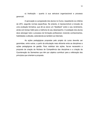 52 
e) Instituição - quanto à sua estrutura organizacional e processo 
gerencial. 
A aprovação e a progressão dos alunos no Curso, respeitando os critérios 
da UFC, seguirão normas específicas. No entanto, é imprescindível a inclusão de 
uma avaliação formativa, que dê ao aluno um “feedback” sobre o seu rendimento, 
ainda com tempo hábil para a melhoria do seu desempenho. A avaliação dos alunos 
deve abranger todo o processo de formação profissional, incluindo conhecimentos, 
habilidades e atitudes, estendendo-se também ao Internato. 
As ações pedagógicas propostas pelo projeto do curso deverão ser 
garantidas, entre outros, a partir da articulação mais eficiente entre as disciplinas e 
ações pedagógicas de gestão. Para viabilizar tais ações, faz-se necessário a 
proposta de criação de Núcleos de Competência das disciplinas e a criação da 
Coordenação de Semestres que têm por objetivo contribuir para a efetivação dos 
princípios que orientam a proposta. 
 
