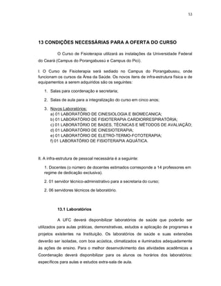 53 
13 CONDIÇÕES NECESSÁRIAS PARA A OFERTA DO CURSO 
O Curso de Fisioterapia utilizará as instalações da Universidade Federal 
do Ceará (Campus do Porangabussú e Campus do Pici). 
I. O Curso de Fisioterapia será sediado no Campus do Porangabussu, onde 
funcionam os cursos da Área da Saúde. Os novos itens de infra-estrutura física e de 
equipamentos a serem adquiridos são os seguintes: 
1. Salas para coordenação e secretaria; 
2. Salas de aula para a integralização do curso em cinco anos; 
3. Novos Laboratórios: 
a) 01 LABORATÓRIO DE CINESIOLOGIA E BIOMECANICA; 
b) 01 LABORATÓRIO DE FISIOTERAPIA CARDIORRESPIRATÓRIA; 
c) 01 LABORATÓRIO DE BASES, TÉCNICAS E MÉTODOS DE AVALIAÇÃO; 
d) 01 LABORATÓRIO DE CINESIOTERAPIA; 
e) 01 LABORATÓRIO DE ELETRO-TERMO-FOTOTERAPIA; 
f) 01 LABORATÓRIO DE FISIOTERAPIA AQUÁTICA. 
II. A infra-estrutura de pessoal necessária é a seguinte: 
1. Docentes (o número de docentes estimados corresponde a 14 professores em 
regime de dedicação exclusiva). 
2. 01 servidor técnico-administrativo para a secretaria do curso; 
2. 06 servidores técnicos de laboratório. 
13.1 Laboratórios 
A UFC deverá disponibilizar laboratórios de saúde que poderão ser 
utilizados para aulas práticas, demonstrativas, estudos e aplicação de programas e 
projetos existentes na Instituição. Os laboratórios de saúde e suas extensões 
deverão ser isoladas, com boa acústica, climatizados e iluminados adequadamente 
às ações de ensino. Para o melhor desenvolvimento das atividades acadêmicas a 
Coordenação deverá disponibilizar para os alunos os horários dos laboratórios: 
específicos para aulas e estudos extra-sala de aula. 
 