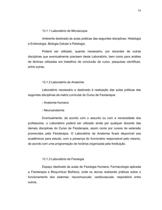 54 
13.1.1 Laboratório de Microscopia 
Ambiente destinado às aulas práticas das seguintes disciplinas: Histologia 
e Embriologia, Biologia Celular e Patologia. 
Poderá ser utilizado, quando necessário, por docentes de outras 
disciplinas que eventualmente precisem deste Laboratório, bem como para análise 
de lâminas utilizadas em trabalhos de conclusão de curso, pesquisas científicas, 
entre outras. 
13.1.2 Laboratório de Anatomia 
Laboratório necessário e destinado à realização das aulas práticas das 
seguintes disciplinas da matriz curricular do Curso de Fisioterapia: 
- Anatomia Humana 
- Neuroanatomia 
Eventualmente, de acordo com o assunto ou com a necessidade dos 
professores, o Laboratório poderá ser utilizado ainda por qualquer docente das 
demais disciplinas do Curso de Fisioterapia, assim como por cursos de extensão 
promovidos pela Fisioterapia. O Laboratório de Anatomia ficará disponível aos 
acadêmicos para estudo, com a presença do funcionário responsável pelo mesmo, 
de acordo com uma programação de horários organizada pela Instituição. 
13.1.3 Laboratório de Fisiologia 
Espaço destinado às aulas de Fisiologia Humana, Farmacologia aplicada 
a Fisioterapia e Bioquímica/ Biofísica, onde os alunos realizarão práticas sobre o 
funcionamento dos sistemas: neuromuscular, cardiovascular, respiratório entre 
outros. 
 
