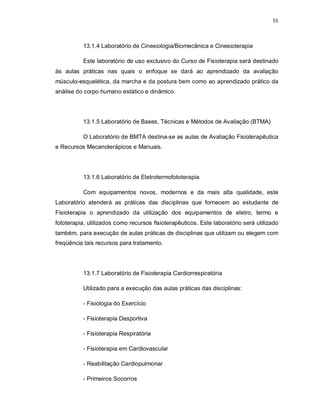 55 
13.1.4 Laboratório de Cinesiologia/Biomecânica e Cinesioterapia 
Este laboratório de uso exclusivo do Curso de Fisioterapia será destinado 
às aulas práticas nas quais o enfoque se dará ao aprendizado da avaliação 
músculo-esquelética, da marcha e da postura bem como ao aprendizado prático da 
análise do corpo humano estático e dinâmico. 
13.1.5 Laboratório de Bases, Técnicas e Métodos de Avaliação (BTMA) 
O Laboratório de BMTA destina-se as aulas de Avaliação Fisioterapêutica 
e Recursos Mecanoterápicos e Manuais. 
13.1.6 Laboratório de Eletrotermofototerapia 
Com equipamentos novos, modernos e da mais alta qualidade, este 
Laboratório atenderá as práticas das disciplinas que fornecem ao estudante de 
Fisioterapia o aprendizado da utilização dos equipamentos de eletro, termo e 
fototerapia, utilizados como recursos fisioterapêuticos. Este laboratório será utilizado 
também, para execução de aulas práticas de disciplinas que utilizam ou elegem com 
freqüência tais recursos para tratamento. 
13.1.7 Laboratório de Fisioterapia Cardiorrespiratória 
Utilizado para a execução das aulas práticas das disciplinas: 
- Fisiologia do Exercício 
- Fisioterapia Desportiva 
- Fisioterapia Respiratória 
- Fisioterapia em Cardiovascular 
- Reabilitação Cardiopulmonar 
- Primeiros Socorros 
 