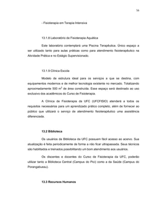 56 
- Fisioterapia em Terapia Intensiva 
13.1.8 Laboratório de Fisioterapia Aquática 
Este laboratório contemplará uma Piscina Terapêutica. Único espaço a 
ser utilizado tanto para aulas práticas como para atendimento fisioterapêutico na 
Atividade Prática e no Estágio Supervisionado. 
13.1.9 Clínica Escola 
Modelo de estrutura ideal para os serviços a que se destina, com 
equipamentos modernos e de melhor tecnologia existente no mercado. Totalizando 
aproximadamente 500 m2 de área construída. Esse espaço será destinado ao uso 
exclusivo dos acadêmicos do Curso de Fisioterapia. 
A Clínica de Fisioterapia da UFC (UFCFISIO) atenderá a todos os 
requisitos necessários para um aprendizado prático completo, além de fornecer ao 
público que utilizará o serviço de atendimento fisioterapêutico uma assistência 
diferenciada. 
13.2 Biblioteca 
Os usuários da Biblioteca da UFC possuem fácil acesso ao acervo. Sua 
atualização é feita periodicamente de forma a não ficar ultrapassada. Seus técnicos 
são habilitados e treinados possibilitando um bom atendimento aos usuários. 
Os discentes e docentes do Curso de Fisioterapia da UFC, poderão 
utilizar tanto a Biblioteca Central (Campus do Pici) como a da Saúde (Campus do 
Porangabussu). 
13.3 Recursos Humanos 
 