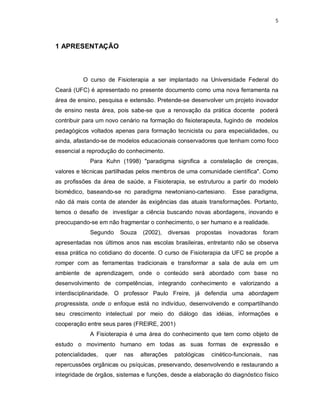 5 
1 APRESENTAÇÃO 
O curso de Fisioterapia a ser implantado na Universidade Federal do 
Ceará (UFC) é apresentado no presente documento como uma nova ferramenta na 
área de ensino, pesquisa e extensão. Pretende-se desenvolver um projeto inovador 
de ensino nesta área, pois sabe-se que a renovação da prática docente poderá 
contribuir para um novo cenário na formação do fisioterapeuta, fugindo de modelos 
pedagógicos voltados apenas para formação tecnicista ou para especialidades, ou 
ainda, afastando-se de modelos educacionais conservadores que tenham como foco 
essencial a reprodução do conhecimento. 
Para Kuhn (1998) "paradigma significa a constelação de crenças, 
valores e técnicas partilhadas pelos membros de uma comunidade científica". Como 
as profissões da área de saúde, a Fisioterapia, se estruturou a partir do modelo 
biomédico, baseando-se no paradigma newtoniano-cartesiano. Esse paradigma, 
não dá mais conta de atender às exigências das atuais transformações. Portanto, 
temos o desafio de investigar a ciência buscando novas abordagens, inovando e 
preocupando-se em não fragmentar o conhecimento, o ser humano e a realidade. 
Segundo Souza (2002), diversas propostas inovadoras foram 
apresentadas nos últimos anos nas escolas brasileiras, entretanto não se observa 
essa prática no cotidiano do docente. O curso de Fisioterapia da UFC se propõe a 
romper com as ferramentas tradicionais e transformar a sala de aula em um 
ambiente de aprendizagem, onde o conteúdo será abordado com base no 
desenvolvimento de competências, integrando conhecimento e valorizando a 
interdisciplinaridade. O professor Paulo Freire, já defendia uma abordagem 
progressista, onde o enfoque está no indivíduo, desenvolvendo e compartilhando 
seu crescimento intelectual por meio do diálogo das idéias, informações e 
cooperação entre seus pares (FREIRE, 2001) 
A Fisioterapia é uma área do conhecimento que tem como objeto de 
estudo o movimento humano em todas as suas formas de expressão e 
potencialidades, quer nas alterações patológicas cinético-funcionais, nas 
repercussões orgânicas ou psíquicas, preservando, desenvolvendo e restaurando a 
integridade de órgãos, sistemas e funções, desde a elaboração do diagnóstico físico 
 