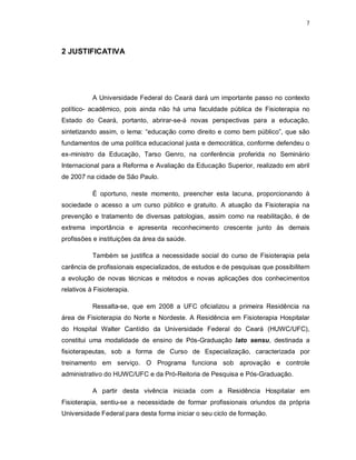 7 
2 JUSTIFICATIVA 
A Universidade Federal do Ceará dará um importante passo no contexto 
político- acadêmico, pois ainda não há uma faculdade pública de Fisioterapia no 
Estado do Ceará, portanto, abrirar-se-á novas perspectivas para a educação, 
sintetizando assim, o lema: “educação como direito e como bem público”, que são 
fundamentos de uma política educacional justa e democrática, conforme defendeu o 
ex-ministro da Educação, Tarso Genro, na conferência proferida no Seminário 
Internacional para a Reforma e Avaliação da Educação Superior, realizado em abril 
de 2007 na cidade de São Paulo. 
É oportuno, neste momento, preencher esta lacuna, proporcionando à 
sociedade o acesso a um curso público e gratuito. A atuação da Fisioterapia na 
prevenção e tratamento de diversas patologias, assim como na reabilitação, é de 
extrema importância e apresenta reconhecimento crescente junto às demais 
profissões e instituições da área da saúde. 
Também se justifica a necessidade social do curso de Fisioterapia pela 
carência de profissionais especializados, de estudos e de pesquisas que possibilitem 
a evolução de novas técnicas e métodos e novas aplicações dos conhecimentos 
relativos à Fisioterapia. 
Ressalta-se, que em 2008 a UFC oficializou a primeira Residência na 
área de Fisioterapia do Norte e Nordeste. A Residência em Fisioterapia Hospitalar 
do Hospital Walter Cantídio da Universidade Federal do Ceará (HUWC/UFC), 
constitui uma modalidade de ensino de Pós-Graduação lato sensu, destinada a 
fisioterapeutas, sob a forma de Curso de Especialização, caracterizada por 
treinamento em serviço. O Programa funciona sob aprovação e controle 
administrativo do HUWC/UFC e da Pró-Reitoria de Pesquisa e Pós-Graduação. 
A partir desta vivência iniciada com a Residência Hospitalar em 
Fisioterapia, sentiu-se a necessidade de formar profissionais oriundos da própria 
Universidade Federal para desta forma iniciar o seu ciclo de formação. 
 