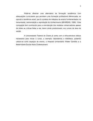 8 
Pode-se oferecer uma alternativa de formação acadêmica com 
adequações curriculares que permitam uma formação profissional diferenciada, se 
opondo a tendência atual, que é a prática de métodos de ensino fundamentados na 
transmissão, memorização e reprodução do conhecimento (BEHRENS, 1999). Esta 
concepção tem contribuído para a manutenção dos modelos conservadores apesar 
de todas as críticas feitas a ela, terem ainda predominado nos cursos da área de 
saúde. 
A Universidade Federal do Ceará já conta com a infra-estrutura básica 
necessária para iniciar o curso, a exemplo: laboratórios e biblioteca, podendo 
utilizar-se como espaços de ensino, o Hospital Universitário Walter Cantidio e a 
Maternidade Escola Assis Chateaubriand. 
 