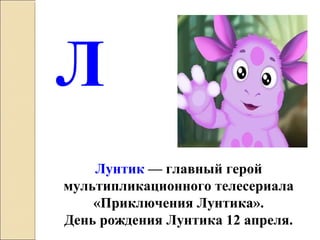 Лунтик — главный герой
мультипликационного телесериала
«Приключения Лунтика».
День рождения Лунтика 12 апреля.
Л
 