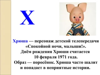 Хрюша — персонаж детской телепередачи
«Спокойной ночи, малыши!».
Днём рождения Хрюши считается
10 февраля 1971 года.
Образ — поросёнок. Хрюша часто шалит
и попадает в неприятные истории.
Х
 