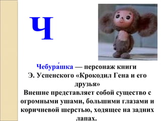 Чебура́шка — персонаж книги 
Э. Успенского «Крокодил Гена и его 
друзья»
Внешне представляет собой существо с 
огромными ушами, большими глазами и 
коричневой шерстью, ходящее на задних 
лапах. 
Ч
 