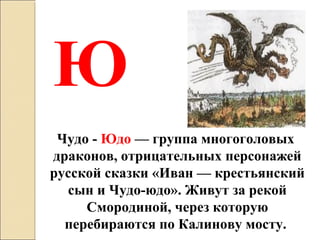 Чудо - Юдо — группа многоголовых  
драконов, отрицательных персонажей 
русской сказки «Иван — крестьянский 
сын и Чудо-юдо». Живут за рекой 
Смородиной, через которую 
перебираются по Калинову мосту. 
Ю
 