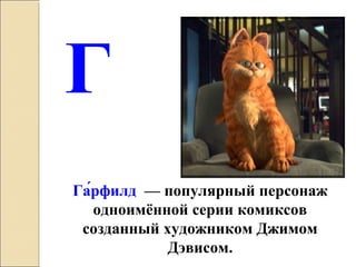 Г
Га́рфилд — популярный персонаж
одноимённой серии комиксов
созданный художником Джимом
Дэвисом.
 