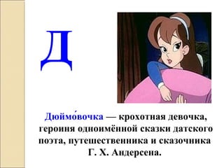 Д
Дюймо́вочка — крохотная девочка,
героиня одноимённой сказки датского
поэта, путешественника и сказочника
Г. Х. Андерсена.
 