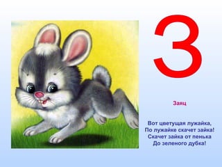 Заяц
Вот цветущая лужайка,
По лужайке скачет зайка!
Скачет зайка от пенька
До зеленого дубка!
 
