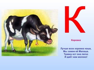 Коровка
Лучше всех коровка наша,
Мы зовем её Малаша.
Травку ест она легко
И даёт нам молоко!
 