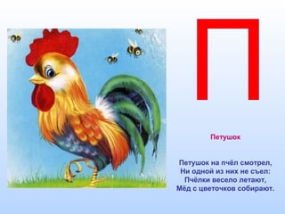 Петушок
Петушок на пчёл смотрел,
Ни одной из них не съел:
Пчёлки весело летают,
Мёд с цветочков собирают.
 