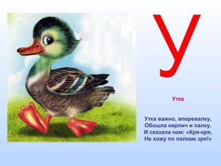Утка
Утка важно, вперевалку,
Обошла кирпич и палку.
И сказала нам: «Кря-кря,
Не хожу по палкам зря!»
 