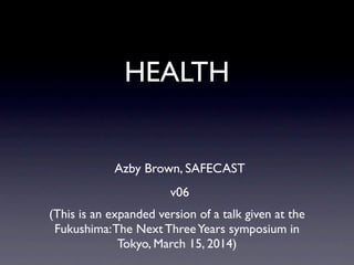 HEALTH
(This is an expanded version of a talk given at the
Fukushima:The Next ThreeYears symposium in
Tokyo, March 15, 2014)
Azby Brown, SAFECAST
v06
 