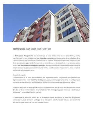 AZCAPOTZALCO ES LA MEJOR ZONA PARA VIVIR 
La Delegación Azcapotzalco se reconstruye a paso lento pero buena expectativa, no ha 
transformado en una zona vertical con viviendas exclusivas como esperaban desarrolladores de la 
“Nueva Polanco”. La contracción económica de los últimos años impidió a muchas empresas salir 
de la demarcación y por ende, la inversión en vivienda nueva se desaceleró en un proceso lento. 
Si bien hay nuevos desarrollos en Azcapotzalco, éstos responden a la necesidad de vivienda de los 
empleados de los parques industriales. Lo mismo sucede con las maquiladoras, cuyo personal 
prefiere propiedades en renta. 
Crece la demanda 
"Azcapotzalco es la zona de crecimiento del segmento medio, conformado por familias con 
ingresos conjuntos entre 25,000 y 40,000 pesos, que pueden pagar una renta en un lugar que 
conserva su aire de barrio", señaló Gabriel del Castillo, director de operaciones de Softec. 
Esta zona, en la que se restringía la construcción de vivienda, por ser parte del denominado Bando 
2, había perdido el interés de los desarrolladores. "Sin embargo hoy está creciendo a razón de un 
10% anual", expuso Del Castillo, incluso. 
La demanda de vivienda nueva en la delegación sigue latente en el mercado de jóvenes 
compradores, que formarán un hogar o se integrarán a la fuerza de trabajo. Una excelente 
alternativa para comenzar con una nueva vivienda. 
 