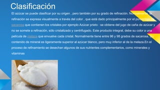 Clasificación
El azúcar se puede clasificar por su origen , pero también por su grado de refinación. Normalmente, la
refinación se expresa visualmente a través del color , que está dado principalmente por el porcentaje de
sacarosa que contienen los cristales por ejemplo Azúcar prieto : se obtiene del jugo de caña de azúcar y
no se somete a refinación, sólo cristalizado y centrifugado. Este producto integral, debe su color a una
película de melaza que envuelve cada cristal. Normalmente tiene entre 96 y 98 grados de sacarosa. Su
contenido de mineral es ligeramente superior al azúcar blanco, pero muy inferior al de la melaza.En el
proceso de refinamiento se desechan algunos de sus nutrientes complementarios, como minerales y
vitaminas
 