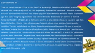 El procesamiento del
Cosecha: cortado y recolección de la caña de azúcar Almacenaje: Se determina la calidad, el contenido de
sacarosa, fibra y nivel de impurezas. La caña es pesada y lavada.Picado de la caña: La caña es picada en
máquinas especialmente diseñadas para obtener pequeños trozos.Molienda: Mediante presión se extrae el
jugo de la caña. Se agrega agua caliente para extraer el máximo de sacarosa que contiene el material
fibroso.Clarificación y refinación.:En la clarificación se eleva la temperatura del jugo, se separa un jugo claro.
Es posible también refinarlo y para ello se agregan huesos o cal que ayuda a separar los compuestos
insolubles. También suele tratarse con dióxido de azufre gaseoso para blanquearlo. No todo el azúcar de
color blanco proviene de un proceso de refinado.Evaporación. Se evapora el agua del jugo y se obtiene una
meladura o jarabe con una concentración aproximada de sólidos solubles del 55 % al 60 %. La meladura es
purificada en un clarificador. La operación es similar a la anterior para clarificar el jugo filtrado.Cristalización.
De la cristalización se obtienen lo cristales (azúcar) y líquido.Centrifugado. Se separan los cristales del
líquido.Secado y enfriado. El azúcar húmedo es secada en secadoras de aire caliente en contracorriente y
luego enfriada en enfriadores de aire frío en contracorriente.Envasado. El azúcar seco y frío se empaca en
sacos y está listo para su venta
 