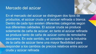 Mercado del azúcar
En el mercado del azúcar se distinguen dos tipos de
productos, el azúcar cruda y el azúcar refinada o blanca.
Dentro de cada tipo existen diferentes categorías según
sus diferentes calidades. El azúcar cruda se produce
solamente de caña de azúcar, en tanto el azúcar refinada
se produce tanto de caña de azúcar como de remolacha
azucarera. En este sentido, se considera que la industria
de la caña de azúcar tiene una mayor flexibilidad para
responder a los cambios de precios relativos entre azúcar
cruda y azúcar refinada
 