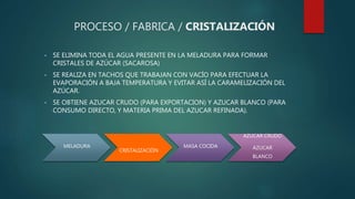 PROCESO / FABRICA / CRISTALIZACIÓN
• SE ELIMINA TODA EL AGUA PRESENTE EN LA MELADURA PARA FORMAR
CRISTALES DE AZÚCAR (SACAROSA)
• SE REALIZA EN TACHOS QUE TRABAJAN CON VACÍO PARA EFECTUAR LA
EVAPORACIÓN A BAJA TEMPERATURA Y EVITAR ASÍ LA CARAMELIZACIÓN DEL
AZÚCAR.
• SE OBTIENE AZUCAR CRUDO (PARA EXPORTACION) Y AZUCAR BLANCO (PARA
CONSUMO DIRECTO, Y MATERIA PRIMA DEL AZUCAR REFINADA).
MELADURA
CRISTALIZACIÓN
MASA COCIDA
AZUCAR CRUDO
AZUCAR
BLANCO
 