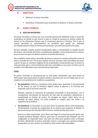 COMPOSICIÓN BIOQUÍMICA DE
PRODUCTOS AGROINDUSTRIALES
II. OBJETIVOS:
 Elaborar el azúcar invertido.
 Identificar el fenómeno que se produce al elaborar el azúcar invertido.
III. MARCO TEÓRICO:
A. AZUCAR INVERTIDA
El azúcar invertido se forma por una reacción química de hidrólisis ácida o inversión
enzimática, en donde lo que ocurre es que se rompe la sacarosa (o azúcar común de
mesa) en los elementos básicos que la componen, glucosa y fructosa. Por lo que el
azúcar invertido es esencialmente un producto que puede ser obtenido
involuntariamente o bien de forma provocada por una reacción química buscada.
Así por ejemplo, cuando estamos preparando jaleas o mermeladas, la simple mezcla
del azúcar con el ácido del limón, normalmente añadido a estas preparaciones caseras,
ya provocará sin que nos demos cuenta la inversión del azúcar.
Pero también existe azúcar invertido de manera natural en muchos alimentos como la
miel o el jarabe de arce. Por lo que muchas veces lo veremos cómo Sucedáneo de estos,
a pesar de que no contiene ninguna de las propiedades excepcionales que al menos la
miel presenta, pero a nivel industrial está muy extendido su uso, pues veremos que le
confiere a los alimentos unas características especiales.
USOS
El azúcar invertido se caracteriza por su alto poder endulzante, que sería hasta un
30% mayor que el que posee el azúcar común o sacarosa, por eso en donde más se va a
emplear es en productos de confitería y panadería.
 En panadería, bollería y repostería tiene poder para aumentar la fermentación
de las masas, ya que la levadura digiere mejor la glucosa y la fructosa por
separado, que la sacarosa como tal.
Además aumenta la retención de humedad retrasando el desecamiento, con el
consiguiente incremento de duración de este tipo de productos alimenticios y
aumentando su tiempo de ternez. Se consigue un mayor sabor dulce sin el
añadido de tanto azúcar, así como también se emplea para dar brillo a la
superficie de la bollería.
 En heladería, es frecuente su uso pues tiene un potente efecto anticristalizante,
disminuyendo el punto de congelación de la mezcla para preparar el helado, lo
que provoca que sea más fácil darle forma y resulte mucho más suave.
Este es un dato importante, pues ahora que llega el verano hay mucha gente que
le gusta preparar helados caseros, pero que se encuentra que después una vez
congelados, es imposible hacer una bola con ellos pues quedan como un bloque
de hielo. Añadiendo el azúcar invertido vamos a conseguir que nuestros helados
preparados en casa, incluso sin heladora, sean mucho más manejables.
 