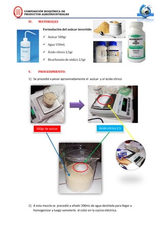 COMPOSICIÓN BIOQUÍMICA DE
PRODUCTOS AGROINDUSTRIALES
IV. MATERIALES
Formulación del azúcar invertido
 Azúcar 500gr
 Agua 150mL
 Ácido cítrico 2,5gr
 Bicarbonato de sódico 2,5gr
V. PROCEDIMIENTO:
1) Se procedió a pesar aproximadamente el azúcar y el ácido cítrico
2) A esta mezcla se precedió a añadir 200mL de agua destilada para llegar a
homogenizar y luego someterlo al color en la cocina eléctrica.
500gr de azúcar Ácido cítrico 2.5
g
 