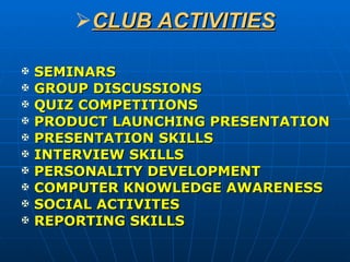 CLUB ACTIVITIES SEMINARS GROUP DISCUSSIONS QUIZ COMPETITIONS PRODUCT LAUNCHING PRESENTATION PRESENTATION SKILLS INTERVIEW SKILLS PERSONALITY DEVELOPMENT COMPUTER KNOWLEDGE AWARENESS SOCIAL ACTIVITES REPORTING SKILLS 