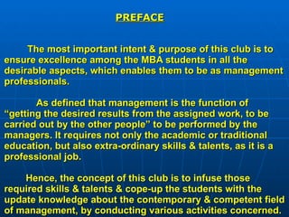 The most important intent & purpose of this club is to ensure excellence among the MBA students in all the desirable aspects, which enables them to be as management professionals.   As defined that management is the function of “getting the desired results from the assigned work, to be carried out by the other people” to be performed by the managers. It requires not only the academic or traditional education, but also extra-ordinary skills & talents, as it is a professional job.   Hence, the concept of this club is to infuse those required skills & talents & cope-up the students with the update knowledge about the contemporary & competent field of management, by conducting various activities concerned. PREFACE 