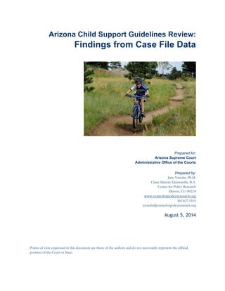 Arizona Child Support Guidelines Review:
Findings from Case File Data
Prepared for:
Arizona Supreme Court
Administrative Office of the Courts
Prepared by:
Jane Venohr, Ph.D.
Claire Slattery-Quintanilla, B.A.
Center for Policy Research
Denver, CO 80218
www.centerforpolicyresearch.org
303.837.1555
jvenohr@centerforpolicyresearch.org
August 5, 2014
Points of view expressed in this document are those of the authors and do not necessarily represent the official
position of the Court or State.
 