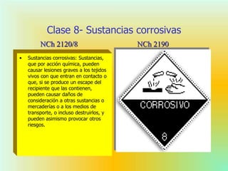 Clase 8- Sustancias corrosivas
• Sustancias corrosivas: Sustancias,
que por acción química, pueden
causar lesiones graves a los tejidos
vivos con que entran en contacto o
que, si se produce un escape del
recipiente que las contienen,
pueden causar daños de
consideración a otras sustancias o
mercaderías o a los medios de
transporte, o incluso destruirlos, y
pueden asimismo provocar otros
riesgos.
NCh 2190NCh 2120/8
 