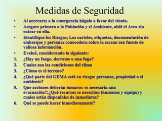 Medidas de Seguridad
• Al acercarse a la emergencia hágalo a favor del viento.
• Asegure primero a la Población y el Ambiente, aislé el Area sin
entrar en ella.
• Identifique los Riesgos; Los carteles, etiquetas, documentación de
embarque y personas conocedora sobre la escena son fuente de
valiosa información.
• Evalué, considerando lo siguiente:
1. ¿Hay un fuego, derrame o una fuga?
2. Cuales son las condiciones del clima
3. ¿Cómo es el terreno?
4. ¿Qué parte del GEMA está en riesgo: personas, propiedad o el
ambiente?
5. Que acciones deberán tomarse: es necesaria una
evacuación?;¿Qué recursos se necesitan (humanos y equipo) y
cuales están disponibles de inmediatos?
6. Qué se puede hacer inmediatamente?
 