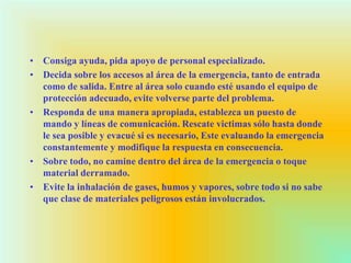 • Consiga ayuda, pida apoyo de personal especializado.
• Decida sobre los accesos al área de la emergencia, tanto de entrada
como de salida. Entre al área solo cuando esté usando el equipo de
protección adecuado, evite volverse parte del problema.
• Responda de una manera apropiada, establezca un puesto de
mando y líneas de comunicación. Rescate victimas sólo hasta donde
le sea posible y evacué si es necesario, Este evaluando la emergencia
constantemente y modifique la respuesta en consecuencia.
• Sobre todo, no camine dentro del área de la emergencia o toque
material derramado.
• Evite la inhalación de gases, humos y vapores, sobre todo si no sabe
que clase de materiales peligrosos están involucrados.
 