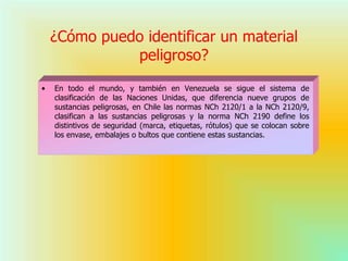 ¿Cómo puedo identificar un material
peligroso?
• En todo el mundo, y también en Venezuela se sigue el sistema de
clasificación de las Naciones Unidas, que diferencia nueve grupos de
sustancias peligrosas, en Chile las normas NCh 2120/1 a la NCh 2120/9,
clasifican a las sustancias peligrosas y la norma NCh 2190 define los
distintivos de seguridad (marca, etiquetas, rótulos) que se colocan sobre
los envase, embalajes o bultos que contiene estas sustancias.
 