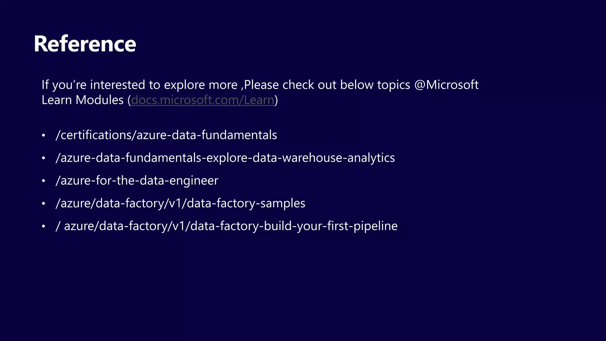 Reference
If you’re interested to explore more ,Please check out below topics @Microsoft
Learn Modules (docs.microsoft.com/Learn)
• /certifications/azure-data-fundamentals
• /azure-data-fundamentals-explore-data-warehouse-analytics
• /azure-for-the-data-engineer
• /azure/data-factory/v1/data-factory-samples
• / azure/data-factory/v1/data-factory-build-your-first-pipeline
 