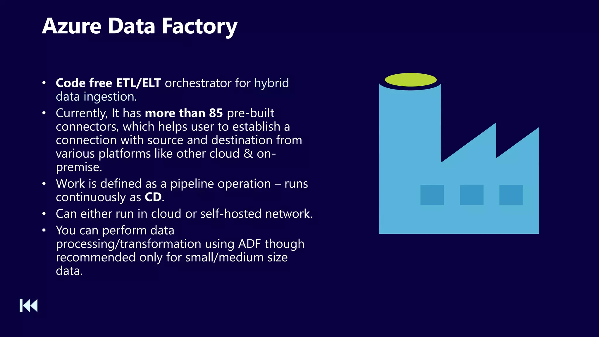 Azure Data Factory
• Code free ETL/ELT orchestrator for hybrid
data ingestion.
• Currently, It has more than 85 pre-built
connectors, which helps user to establish a
connection with source and destination from
various platforms like other cloud & on-
premise.
• Work is defined as a pipeline operation – runs
continuously as CD.
• Can either run in cloud or self-hosted network.
• You can perform data
processing/transformation using ADF though
recommended only for small/medium size
data.
 