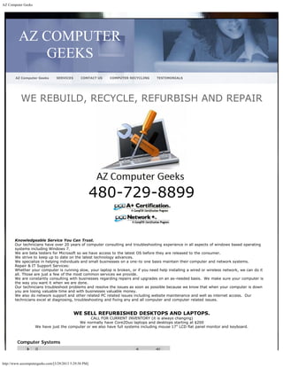 AZ Computer Geeks




          AZ COMPUTER
              GEEKS
        AZ Computer Geeks        SERVICES       CONTACT US   COMPUTER RECYCLING    TESTIMONIALS




           WE REBUILD, RECYCLE, REFURBISH AND REPAIR




                                                        480-729-8899


       Knowledgeable Service You Can Trust.
       Our technicians have over 20 years of computer consulting and troubleshooting experience in all aspects of windows based operating
       systems including Windows 7. 
       We are beta testers for Microsoft so we have access to the latest OS before they are released to the consumer.
       We strive to keep up to date on the latest technology advances.
       We specialize in helping individuals and small businesses on a one-to one basis maintain their computer and network systems.
       Repair & IT Support Services:
       Whether your computer is running slow, your laptop is broken, or if you need help installing a wired or wireless network, we can do it
       all. Those are just a few of the most common services we provide.
       We are constantly consulting with businesses regarding repairs and upgrades on an as-needed basis.  We make sure your computer is
       the way you want it when we are done.
       Our technicians troubleshoot problems and resolve the issues as soon as possible because we know that when your computer is down
       you are losing valuable time and with businesses valuable money.
       We also do network support and other related PC related issues including website maintenance and well as internet access.  Our
       technicians excel at diagnosing, troubleshooting and fixing any and all computer and computer related issues.


                                            WE SELL REFURBISHED DESKTOPS AND LAPTOPS.
                                                CALL FOR CURRENT INVENTORY (it is always changing)
                                          We normally have Core2Duo laptops and desktops starting at $200
                    We have just the computer or we also have full systems including mouse 17" LCD flat panel monitor and keyboard.



         Computer Systems



http://www.azcomputergeeks.com/[3/29/2013 5:29:58 PM]
 