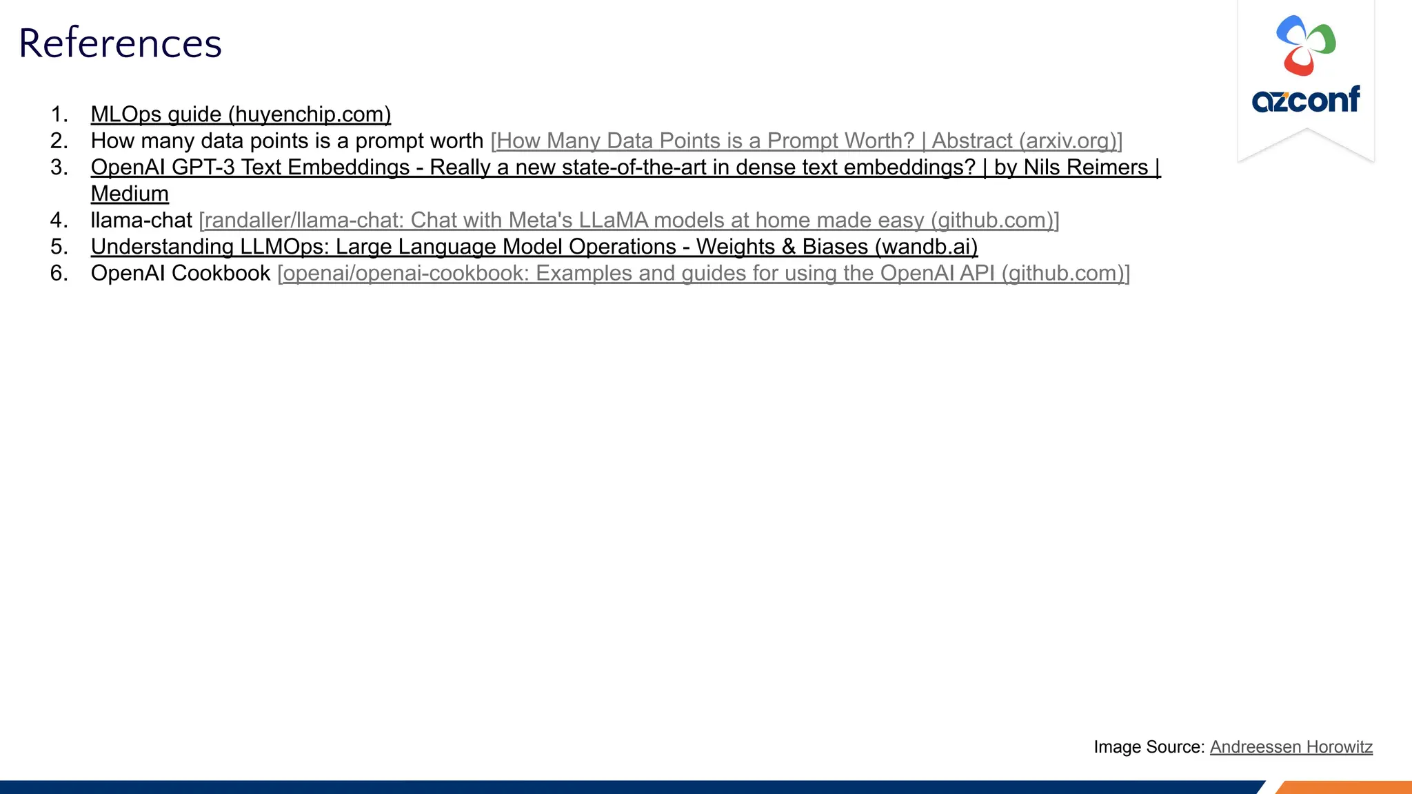 References
1. MLOps guide (huyenchip.com)
2. How many data points is a prompt worth [How Many Data Points is a Prompt Worth? | Abstract (arxiv.org)]
3. OpenAI GPT-3 Text Embeddings - Really a new state-of-the-art in dense text embeddings? | by Nils Reimers |
Medium
4. llama-chat [randaller/llama-chat: Chat with Meta's LLaMA models at home made easy (github.com)]
5. Understanding LLMOps: Large Language Model Operations - Weights & Biases (wandb.ai)
6. OpenAI Cookbook [openai/openai-cookbook: Examples and guides for using the OpenAI API (github.com)]
Image Source: Andreessen Horowitz
 