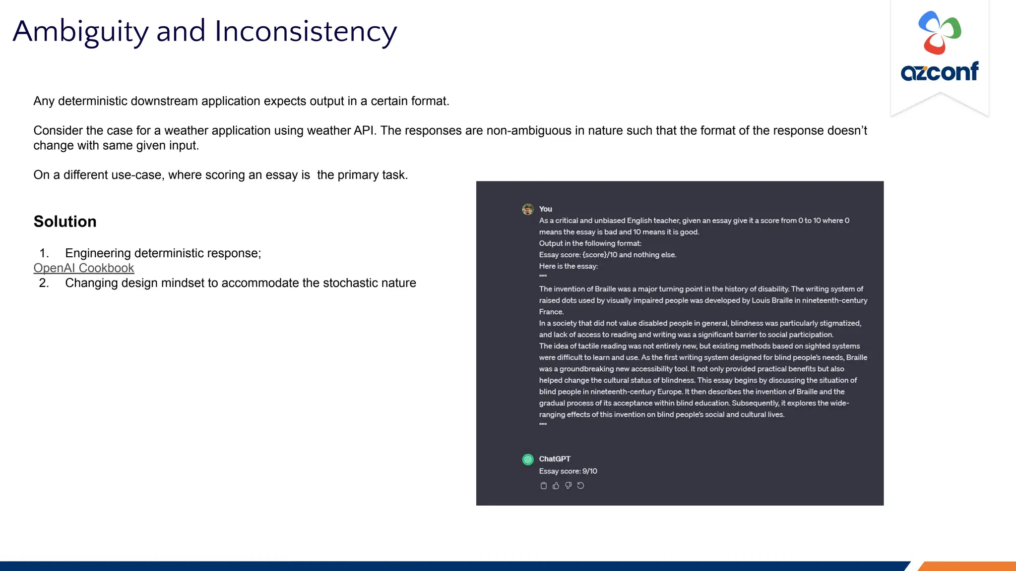 Ambiguity and Inconsistency
Any deterministic downstream application expects output in a certain format.
Consider the case for a weather application using weather API. The responses are non-ambiguous in nature such that the format of the response doesn’t
change with same given input.
On a different use-case, where scoring an essay is the primary task.
Solution
1. Engineering deterministic response;
OpenAI Cookbook
2. Changing design mindset to accommodate the stochastic nature
 