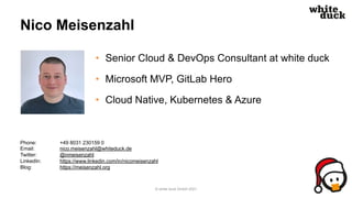 Nico Meisenzahl
• Senior Cloud & DevOps Consultant at white duck
• Microsoft MVP, GitLab Hero
• Cloud Native, Kubernetes & Azure
© white duck GmbH 2021
Phone: +49 8031 230159 0
Email: nico.meisenzahl@whiteduck.de
Twitter: @nmeisenzahl
LinkedIn: https://www.linkedin.com/in/nicomeisenzahl
Blog: https://meisenzahl.org