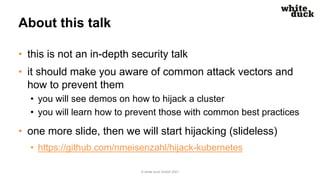About this talk
• this is not an in-depth security talk
• it should make you aware of common attack vectors and
how to prevent them
• you will see demos on how to hijack a cluster
• you will learn how to prevent those with common best practices
• one more slide, then we will start hijacking (slideless)
• https://github.com/nmeisenzahl/hijack-kubernetes
© white duck GmbH 2021