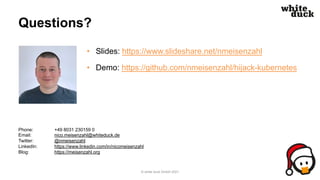 Questions?
• Slides: https://www.slideshare.net/nmeisenzahl
• Demo: https://github.com/nmeisenzahl/hijack-kubernetes
© white duck GmbH 2021
Phone: +49 8031 230159 0
Email: nico.meisenzahl@whiteduck.de
Twitter: @nmeisenzahl
LinkedIn: https://www.linkedin.com/in/nicomeisenzahl
Blog: https://meisenzahl.org