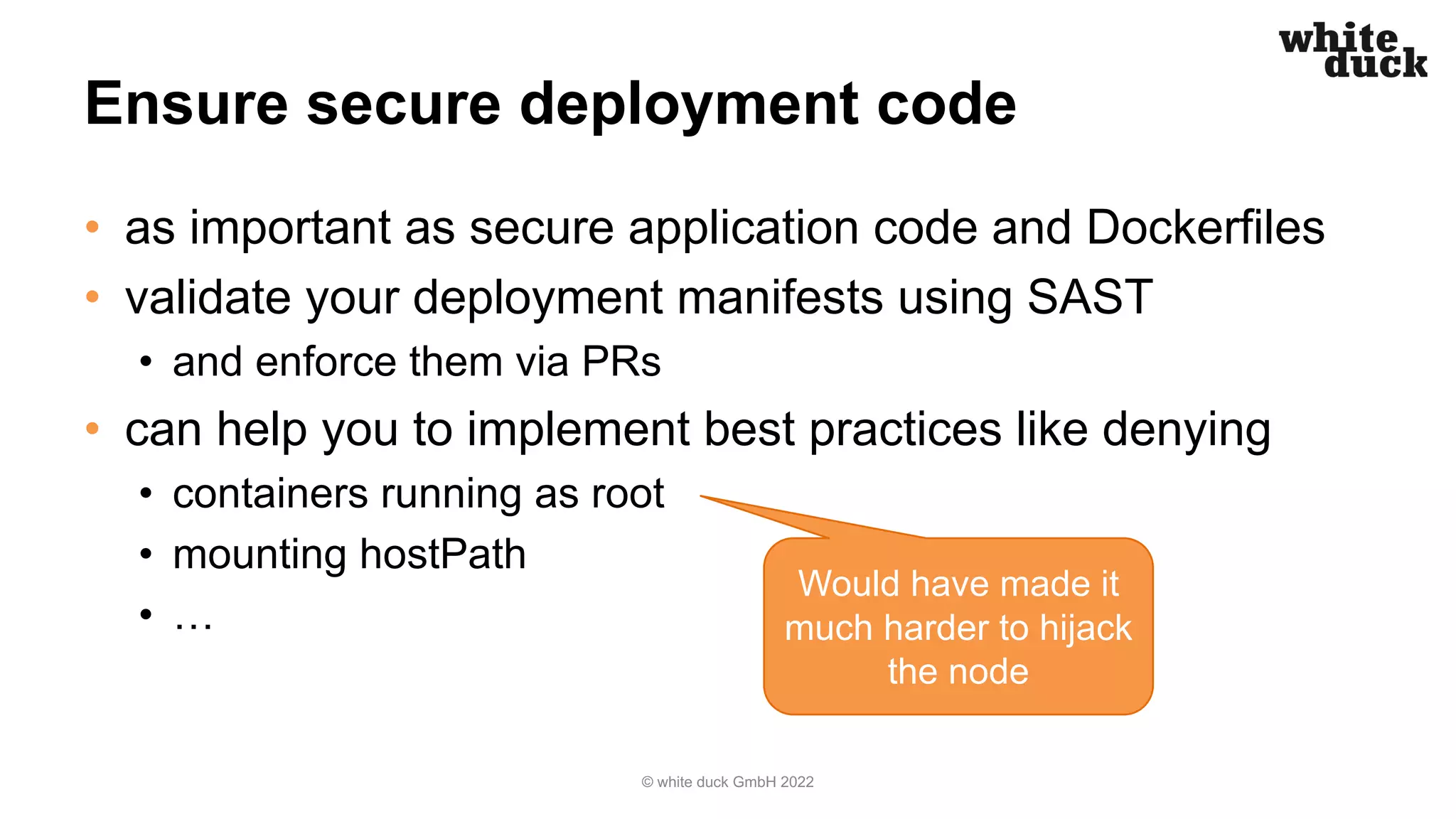 Ensure secure deployment code
• as important as secure application code and Dockerfiles
• validate your deployment manifests using SAST
• and enforce them via PRs
• can help you to implement best practices like denying
• containers running as root
• mounting hostPath
• …
© white duck GmbH 2022
Would have made it
much harder to hijack
the node
 