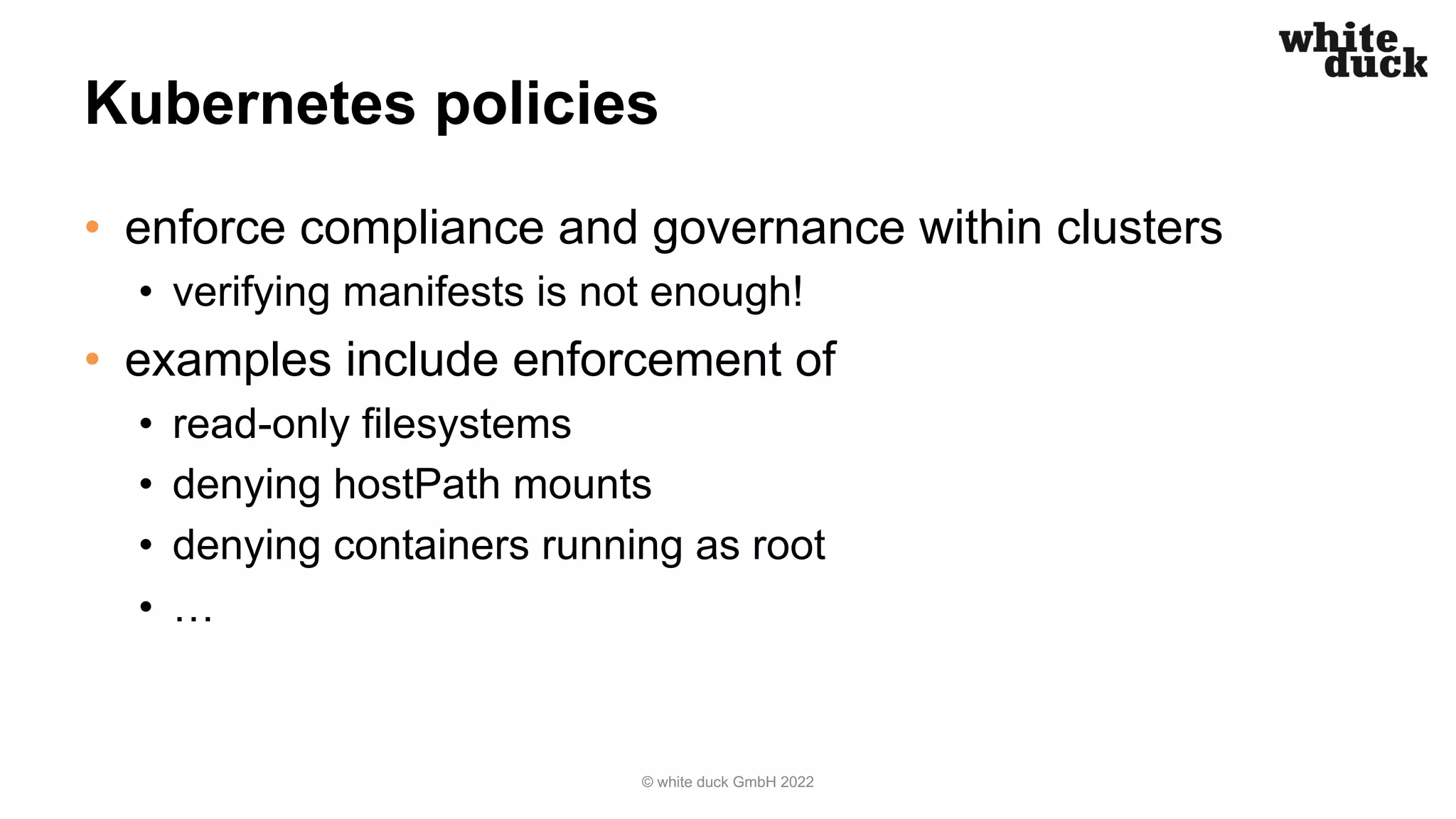 Kubernetes policies
• enforce compliance and governance within clusters
• verifying manifests is not enough!
• examples include enforcement of
• read-only filesystems
• denying hostPath mounts
• denying containers running as root
• …
© white duck GmbH 2022
 
