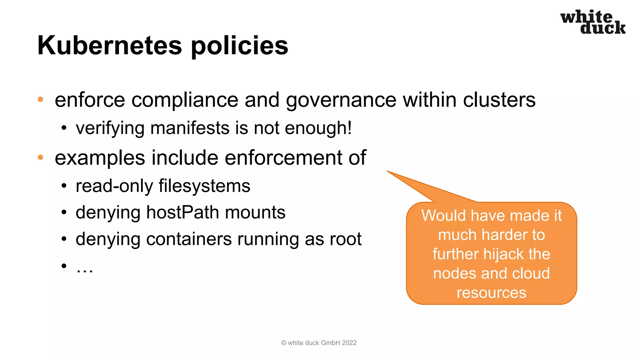 Kubernetes policies
• enforce compliance and governance within clusters
• verifying manifests is not enough!
• examples include enforcement of
• read-only filesystems
• denying hostPath mounts
• denying containers running as root
• …
© white duck GmbH 2022
Would have made it
much harder to
further hijack the
nodes and cloud
resources
 