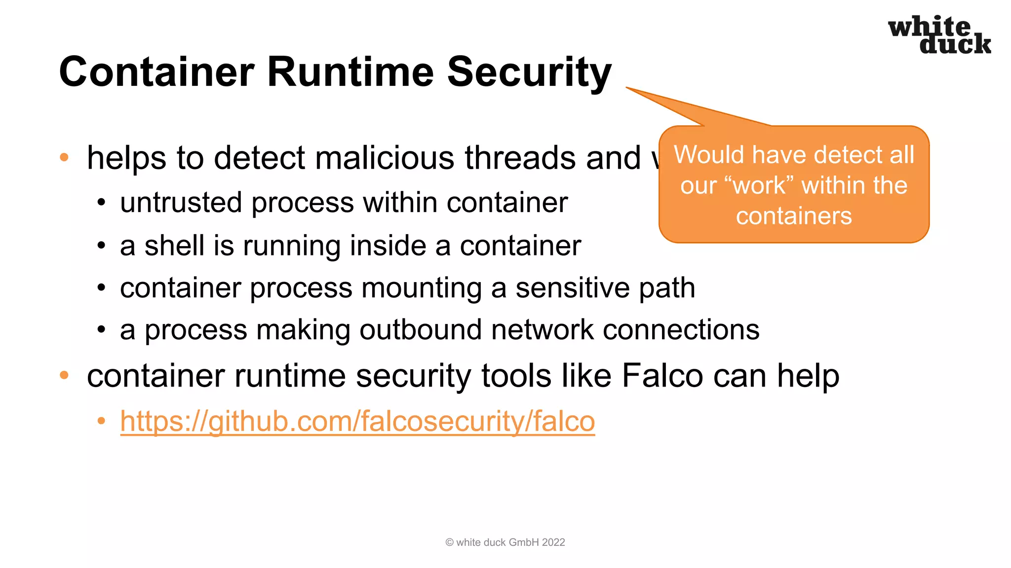 Container Runtime Security
• helps to detect malicious threads and workloads
• untrusted process within container
• a shell is running inside a container
• container process mounting a sensitive path
• a process making outbound network connections
• container runtime security tools like Falco can help
• https://github.com/falcosecurity/falco
© white duck GmbH 2022
Would have detect all
our “work” within the
containers
 