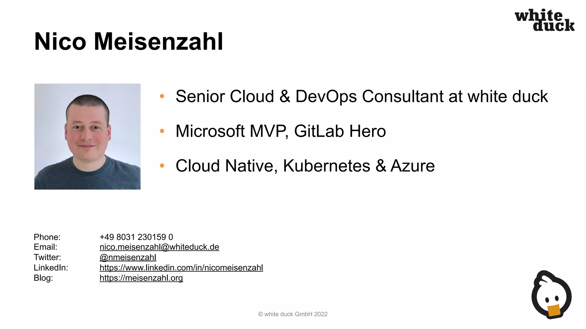 Nico Meisenzahl
• Senior Cloud & DevOps Consultant at white duck
• Microsoft MVP, GitLab Hero
• Cloud Native, Kubernetes & Azure
© white duck GmbH 2022
Phone: +49 8031 230159 0
Email: nico.meisenzahl@whiteduck.de
Twitter: @nmeisenzahl
LinkedIn: https://www.linkedin.com/in/nicomeisenzahl
Blog: https://meisenzahl.org
 